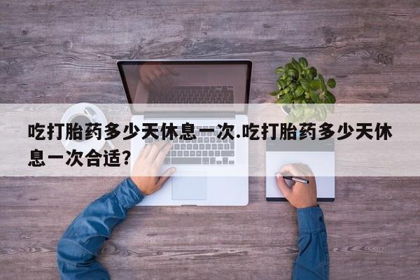 米非司酮片米索前列醇在线下单购买吃打胎药多少天休息一次.吃打胎药多少天休息一次合适？