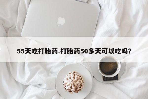 米非司酮片米索前列醇在线下单购买55天吃打胎药.打胎药50多天可以吃吗？